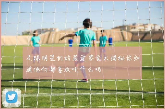 足球明星们的最爱零食大揭秘你知道他们都喜欢吃什么吗