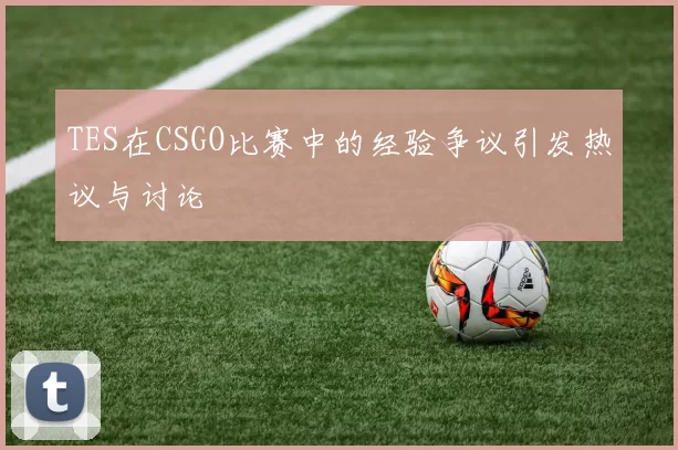 TES在CSGO比赛中的经验争议引发热议与讨论