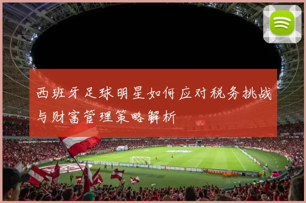 西班牙足球明星如何应对税务挑战与财富管理策略解析