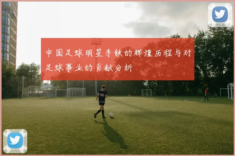 中国足球明星李铁的辉煌历程与对足球事业的贡献分析