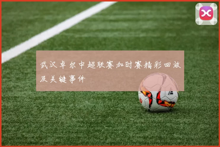 武汉卓尔中超联赛加时赛精彩回放及关键事件