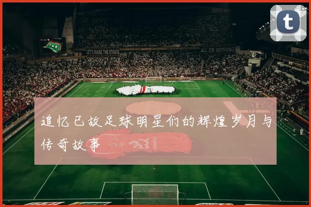 追忆已故足球明星们的辉煌岁月与传奇故事