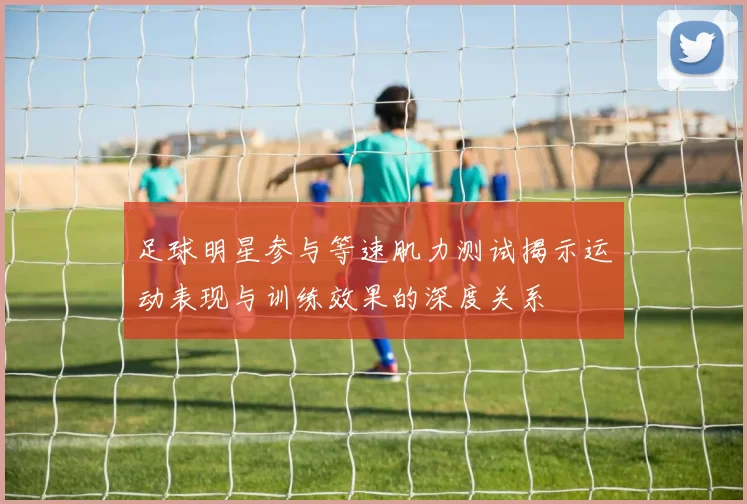 足球明星参与等速肌力测试揭示运动表现与训练效果的深度关系